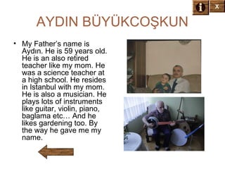 X

AYDIN BÜYÜKCOŞKUN
• My Father’s name is
Aydın. He is 59 years old.
He is an also retired
teacher like my mom. He
was a science teacher at
a high school. He resides
in Istanbul with my mom.
He is also a musician. He
plays lots of instruments
like guitar, violin, piano,
baglama etc… And he
likes gardening too. By
the way he gave me my
name.

 