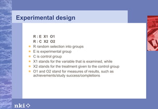 Experimental design R : E  X1  O1 R : C  X2  O2 R random selection into groups E is experimental group C is control group X1 stands for the variable that is examined, while X2 stands for the treatment given to the control group O1 and O2 stand for measures of results, such as achievements/study success/completions 