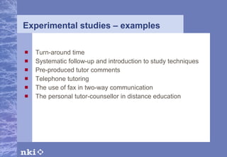Experimental studies – examples   Turn-around time Systematic follow-up and introduction to study techniques Pre-produced tutor comments Telephone tutoring The use of fax in two-way communication The personal tutor-counsellor in distance education 