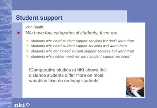 Student support John Bååth: ” We have four categories of students; there are students who need student support services but don’t want them students who need student support services and want them students who don’t need student support services but want them students who neither need nor want student support services.”   !Comparative studies at NKI shows that distance students differ more on most variables than do ordinary students! 
