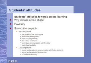 Students’ attitudes Students’ attitudes towards online learning Why choose online study? Flexibility Some other aspects Very important: Less important: the quality of the study guide individual reading/study work on assignments the tutor’s comments individual communication with the tutor individual flexibility social and academic communication with fellow students social and academic conferences cooperative learning   