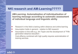 NKI research and AM-Learning????? AM-Learning: Automatization of individualisation of learning message according to automatic assessment of individual language and linguistic ability Research in this field is lacking within distance and online learning Assumption holds in general – relation to NKI research Assumption in line with e.g. Jim Taylor and the development of ”Fifth generation distance education - Cost-effiency combined with high quality requires automatization of tutoring services 