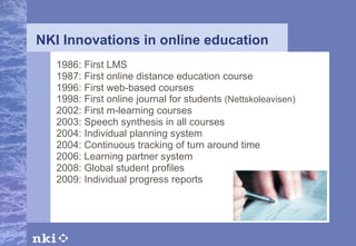 NKI Innovations in online education 1986: First LMS 1987: First online distance education course 1996: First web-based courses 1998: First online journal for students  (Nettskoleavisen) 2002: First m-learning courses 2003: Speech synthesis in all courses 2004: Individual planning system 2004: Continuous tracking of turn around time 2006: Learning partner system 2008: Global student profiles 2009: Individual progress reports 
