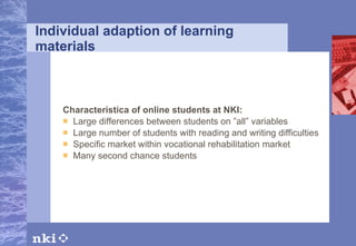 Individual adaption of learning materials Characteristica of online students at NKI: Large differences between students on ”all” variables Large number of students with reading and writing difficulties Specific market within vocational rehabilitation market Many second chance students 
