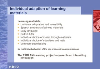 Individual adaption of learning materials Learning materials Universal adaptation and acessibility Speech synthesis of all web materials Easy language Built-in tutor Individual choice of routes through materials Individual choice of exercises and tests Voluntary submissions No real individualization of the pre-produced learning message The FIRB AM-Learning project represents an interesting innovation 