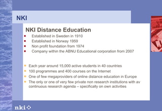 NKI NKI Distance Education Established in Sweden in 1910 Established in Norway 1959 Non profit foundation from 1974 Company within the ABNU Educational corporation from 2007 Each year around 15,000 active students in 40 countries 100 programmes and 400 courses on the Internet One of few megaproviders of online distance education in Europe The only or one of very few private non research institutions with av continuous research agenda – specifically on own activities 