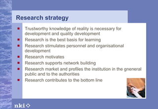 Research strategy Trustworthy knowledge of reality is necessary for development and quality development Research is the best basis for learning Research stimulates personnel and organisational development Research motivates Research supports network building Research market and profiles the institution in the gneneral public and to the authorities Research contributes to the bottom line 