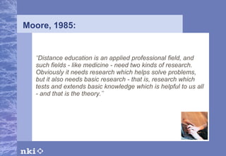 Moore, 1985: “ Distance education is an applied professional field, and such fields - like medicine - need two kinds of research. Obviously it needs research which helps solve problems, but it also needs basic research - that is, research which tests and extends basic knowledge which is helpful to us all - and that is the theory. ” 