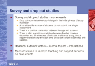 Survey and drop out studies Survey and drop out studies  –  some results Drop out from distance study is larger in the initial phases of study than later  A considerable number of students do not submit one single assignment There is a positive correlation between the age and success  There is also a positive correlation between level of previous education and all measures of success in distance study, and a negative relationship between time since last school experience and success Reasons: External factors  –  Internal factors  –  Interactions Measures taken to improve teaching and support services do have effects 