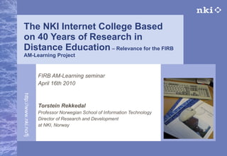The NKI Internet College Based on 40 Years of Research in Distance Education  – Relevance for the FIRB AM-Learning Project FIRB AM-Learning seminar April 16th 2010 Torstein Rekkedal Professor Norwegian School of Information Technology Director of Research and Development  at NKI, Norway 