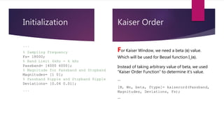 Initialization
```
% Sampling Frequency
Fs= 18000;
% Band Limit 4kHz - 6 kHz
Passband= [4000 6000];
% Magnitude for Passband and Stopband
Magnitudes= [1 0];
% Passband Ripple and Stopband Ripple
Deviations= [0.04 0.01];
```
Kaiser Order
For Kaiser Window, we need a beta (ɞ) value.
Which will be used for Bessel function I˳(ɞ).
Instead of taking arbitrary value of beta, we used
“Kaiser Order Function” to determine it’s value.
```
[N, Wn, beta, ftype]= kaiserord(Passband,
Magnitudes, Deviations, Fs);
```
 