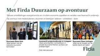 3
Met Firda Duurzaam op avontuur
Nieuwe ontwikkelingen energietransitie en circulaire economie oppakken en vertalen naar levensecht onderwijs:
Op avontuur met medestudenten, docenten en bedrijven: beleven – ontdekken - doen
Duurzaam Doen Huis
’altijd werken met de
nieuwste duurzame
technieken’
Levensecht projectonderwijs in 6 stappen
‘altijd samenwerken met bedrijven in
actuele duurzame thema’s op basis van
praktijkvragen
Ook internationaal
Duurzaam Doen Lezingen
‘altijd op de hoogte van de
laatste stand van zaken’
 