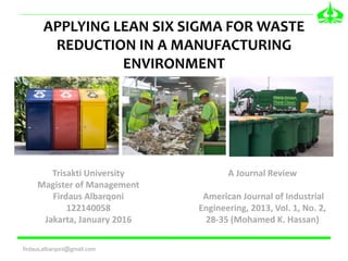 APPLYING LEAN SIX SIGMA FOR WASTE
REDUCTION IN A MANUFACTURING
ENVIRONMENT
firdaus.albarqoni@gmail.com
Trisakti University
Magister of Management
Firdaus Albarqoni
122140058
Jakarta, January 2016
A Journal Review
American Journal of Industrial
Engineering, 2013, Vol. 1, No. 2,
28-35 (Mohamed K. Hassan)
 