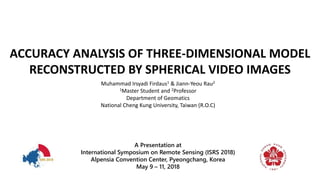 ACCURACY ANALYSIS OF THREE-DIMENSIONAL MODEL
RECONSTRUCTED BY SPHERICAL VIDEO IMAGES
Muhammad Irsyadi Firdaus1 & Jiann-Yeou Rau2
1Master Student and 2Professor
Department of Geomatics
National Cheng Kung University, Taiwan (R.O.C)
A Presentation at
International Symposium on Remote Sensing (ISRS 2018)
Alpensia Convention Center, Pyeongchang, Korea
May 9 – 11, 2018
 