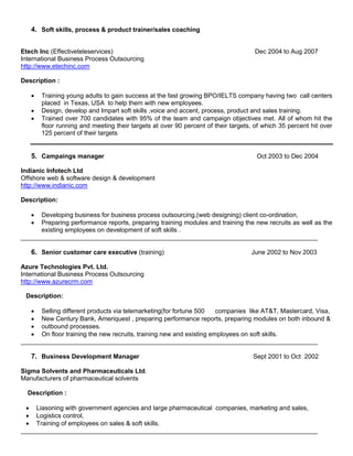 4. Soft skills, process & product trainer/sales coaching


Etech Inc (Effectiveteleservices)                                                   Dec 2004 to Aug 2007
International Business Process Outsourcing
http://www.etechinc.com

Description :

      Training young adults to gain success at the fast growing BPO/IELTS company having two call centers
       placed in Texas, USA to help them with new employees.
      Design, develop and Impart soft skills ,voice and accent, process, product and sales training.
      Trained over 700 candidates with 95% of the team and campaign objectives met. All of whom hit the
       floor running and meeting their targets at over 90 percent of their targets, of which 35 percent hit over
       125 percent of their targets


   5. Campaings manager                                                             Oct 2003 to Dec 2004

Indianic Infotech Ltd
Offshore web & software design & development
http://www.indianic.com

Description:

     Developing business for business process outsourcing,(web designing) client co-ordination,
     Preparing performance reports, preparing training modules and training the new recruits as well as the
      existing employees on development of soft skills .
____________________________________________________________________________________

   6. Senior customer care executive (training)                                   June 2002 to Nov 2003

Azure Technologies Pvt. Ltd.
International Business Process Outsourcing
http://www.azurecrm.com

 Description:

    Selling different products via telemarketing(for fortune 500    companies like AT&T, Mastercard, Visa,
    New Century Bank, Ameriquest , preparing performance reports, preparing modules on both inbound &
    outbound processes.
    On floor training the new recruits, training new and existing employees on soft skills.
____________________________________________________________________________________

   7. Business Development Manager                                                 Sept 2001 to Oct 2002

Sigma Solvents and Pharmaceuticals Ltd.
Manufacturers of pharmaceutical solvents

  Description :

  Liasoning with government agencies and large pharmaceutical companies, marketing and sales,
  Logistics control,
  Training of employees on sales & soft skills.
____________________________________________________________________________________
 
