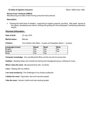 ______________________________________________________________________________

     12. Sales & logistics executive                                                March 1988 to Nov 1992

 Nirman Food Products (FMCG)
 Manufacturing and sales of fast moving consumer food products

 Description:

     Growing the client base of retailers , supervising in logistic supports, providing after sales service to
       the clients, developing new clients, briefing and guiding the new employees, maintaining collections
       reports

Personal information :

Date of birth :        23 may 1970

Martial status :       Married

Children :             Two children (Son Mark – 9 years and Daughter Naomi – 6 years)

Languages known                        Speak         Read             Write
English                                Yes           Yes              Yes
Gujarati                               Yes           Yes              Yes
Hindi                                  Yes           Yes

Computer knowledge : Can use Microsoft office surf the net and of course chat.

Hobbies : Reading books and e-books by training and management gurus, listening to music .

What I value the most : My personal time with my family.

I love : Playing with my children

I am most excited by: The challenges of my chosen profession

I dislike the most : Hypocrites, liars and insincere people

I like the most : Honest, truthful and hard working people
 