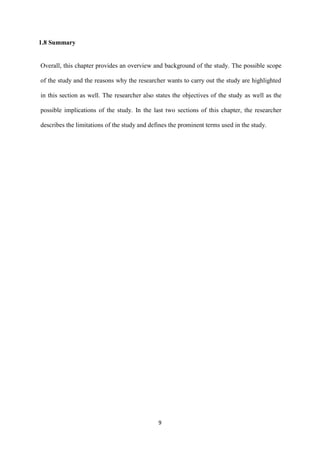 9
1.8 Summary
Overall, this chapter provides an overview and background of the study. The possible scope
of the study and the reasons why the researcher wants to carry out the study are highlighted
in this section as well. The researcher also states the objectives of the study as well as the
possible implications of the study. In the last two sections of this chapter, the researcher
describes the limitations of the study and defines the prominent terms used in the study.
 