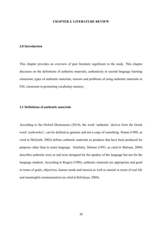 10
CHAPTER 2: LITERATURE REVIEW
2.0 Introduction
This chapter provides an overview of past literature significant to the study. This chapter
discusses on the definitions of authentic materials, authenticity in second language learning
classroom, types of authentic materials, reasons and problems of using authentic materials in
ESL classroom in promoting vocabulary mastery.
2.1 Definitions of authentic materials
According to the Oxford Dictionaries (2014), the word ‘authentic’ derives from the Greek
word ‘authentikos’, can be defined as genuine and not a copy of something. Nunan (1988, as
cited in McGrath, 2002) defines authentic materials as products that have been produced for
purposes other than to teach language. Similarly, Harmer (1991, as cited in Matsuta, 2004)
describes authentic texts as real texts designed for the speaker of the language but not for the
language students. According to Rogers (1988), authentic materials are appropriate and good
in terms of goals, objectives, learner needs and interest as well as natural in terms of real life
and meaningful communication (as cited in Kilickaya, 2004).
 