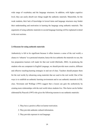 14
wide range of vocabulary and the language structures. In addition, with higher cognitive
level, they can easily absorb new things taught the authentic materials. Meanwhile, for the
weak students, their lack of knowledge in lexical items and language structures may hinder
their understanding and motivation in learning the language using authentic materials. The
arguments of using authentic materials in second language learning will be explained in detail
in the next sections.
2.4 Reasons for using authentic materials
Authenticity is felt to be significant because it offers learners a sense of the real world, a
chance to ‘rehearse’ in a protected situation, hence the less authentic the materials we use, the
less preparation learners will made for that real world (McGrath, 2002). In producing the
students who are competent in English Language, we should provide more creative, different
and effective teaching-learning strategies in and out of class. Teachers should prepare them
for the real world, by rehearsing using materials that are used in the real world. One of the
ways is to establish an authentic learning environment and to use authentic materials in ESL
class. Newmann and Wehlage (1993) suggest that a lesson can gain the authenticity by
creating more relationships with the real world where students live. This factor can be further
elaborated by Peacock (1997) who gives the following reasons to use authentic materials:
1. They have a positive effect on learner motivation.
2. They provide authentic cultural information.
3. They provide exposure to real language.
 
