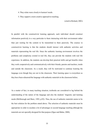 15
4. They relate more closely to learners' needs.
5. They support a more creative approach to teaching.
(cited in Richard, 2001)
In parallel with the constructivist learning approach, each individual should construct
information positively in a way particular to them interacting with their environment rather
than just waiting for the content to be transmitted to them passively. The essence in
constructivist learning is that the students should interact with authentic activities and
materials representing the real life. Since the authentic learning environment involves the
problems and complexity existed in real life, they can provide the students with real life
experience. In addition, the students can develop their practical skills and get benefits when
they work cooperatively and communicatively with their friends, parents and teachers, inside
and outside the classroom. As a result, they will be motivated to continue learning the
language even though they are not in the classroom. Their learning space is everywhere as
they have been rehearsed the language with authentic materials in the classroom before.
As a matter of fact, in many teaching situation, textbooks are considered to lag behind the
understanding of the nature of the language and also the students’ linguistic and learning
needs (McDonough and Shaw, 1993, p.92). Thus, the use of authentic materials seems to be
the best solution for the problem stated above. The selection of authentic materials must be
appropriate in order to escalate a lot of advantages in second language teaching although the
materials are not specially designed for that purpose (Oguz and Bahar, 2008).
 
