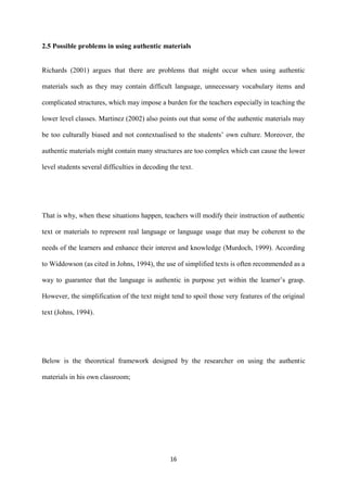 16
2.5 Possible problems in using authentic materials
Richards (2001) argues that there are problems that might occur when using authentic
materials such as they may contain difficult language, unnecessary vocabulary items and
complicated structures, which may impose a burden for the teachers especially in teaching the
lower level classes. Martinez (2002) also points out that some of the authentic materials may
be too culturally biased and not contextualised to the students’ own culture. Moreover, the
authentic materials might contain many structures are too complex which can cause the lower
level students several difficulties in decoding the text.
That is why, when these situations happen, teachers will modify their instruction of authentic
text or materials to represent real language or language usage that may be coherent to the
needs of the learners and enhance their interest and knowledge (Murdoch, 1999). According
to Widdowson (as cited in Johns, 1994), the use of simplified texts is often recommended as a
way to guarantee that the language is authentic in purpose yet within the learner’s grasp.
However, the simplification of the text might tend to spoil those very features of the original
text (Johns, 1994).
Below is the theoretical framework designed by the researcher on using the authentic
materials in his own classroom;
 