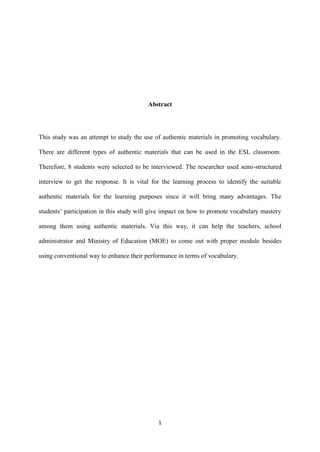 1
Abstract
This study was an attempt to study the use of authentic materials in promoting vocabulary.
There are different types of authentic materials that can be used in the ESL classroom.
Therefore, 8 students were selected to be interviewed. The researcher used semi-structured
interview to get the response. It is vital for the learning process to identify the suitable
authentic materials for the learning purposes since it will bring many advantages. The
students’ participation in this study will give impact on how to promote vocabulary mastery
among them using authentic materials. Via this way, it can help the teachers, school
administrator and Ministry of Education (MOE) to come out with proper module besides
using conventional way to enhance their performance in terms of vocabulary.
 
