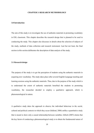 19
CHAPTER 3: RESEARCH METHODOLOGY
3.0 Introduction
The aim of this study is to investigate the use of authentic materials in promoting vocabulary
in ESL classroom. This chapter describes the research design that is planned to be used in
conducting the study. This chapter also discusses in details about the selection of subjects of
the study, methods of data collection and research instrument. Last but not least, the final
section in this section deliberates the description of data analysis of the study.
3.1 Research design
The purpose of the study is to get the perception of students using the authentic materials in
acquiring new vocabulary. The study takes place after several English Language teaching and
learning sessions using the authentic materials. Thus, due to the purpose of the study which is
to understand the extent of authentic materials benefited the students in promoting
vocabulary, the researcher decided to employ a qualitative approach, which is
phenomenological in nature.
A qualitative study takes the approach to observe the individual behaviour in the social,
cultural and political contexts in which they occur (Salkind, 2006) unlike a quantitative study
that is meant to show only a causal relationship between variables. Grbich (2007) claims that
the key factor of conducting a phenomenological study is to obtain the fundamental nature of
 