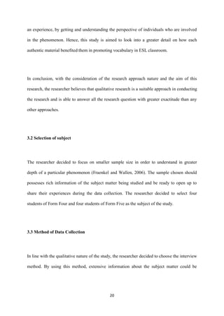 20
an experience, by getting and understanding the perspective of individuals who are involved
in the phenomenon. Hence, this study is aimed to look into a greater detail on how each
authentic material benefited them in promoting vocabulary in ESL classroom.
In conclusion, with the consideration of the research approach nature and the aim of this
research, the researcher believes that qualitative research is a suitable approach in conducting
the research and is able to answer all the research question with greater exactitude than any
other approaches.
3.2 Selection of subject
The researcher decided to focus on smaller sample size in order to understand in greater
depth of a particular phenomenon (Fraenkel and Wallen, 2006). The sample chosen should
possesses rich information of the subject matter being studied and be ready to open up to
share their experiences during the data collection. The researcher decided to select four
students of Form Four and four students of Form Five as the subject of the study.
3.3 Method of Data Collection
In line with the qualitative nature of the study, the researcher decided to choose the interview
method. By using this method, extensive information about the subject matter could be
 