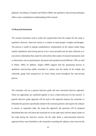 21
gathered. According to Fraenkel and Wallen (2006), the qualitative interviewing techniques
offers a more comprehensive understanding of the research.
3.4 Research Instrument
The research instrument used to collect the required data from the sample for this study is
qualitative interview. Interview session is a window to reach people’s insights and thoughts.
The process is useful in making comprehensive interpretation on the subject matter being
studied. Qualitative interviewing proves to be a more powerful tool for data collection as it
can retrieve information that cannot be retrieved by other modes of research instruments such
as observation, survey questionnaire, document and anecdotal record (Meriam, 1998, as cited
in Patton, 2002). In addition, Anglea (2009) suggests that the questioning process in
qualitative interviewing enable researcher to explore into the minds of the sample and
coherently gauge their perspectives on issues being raised throughout the interviewing
process.
The researcher will use a general interview guide and semi structured interview approach.
These two approaches are combined together to serve a better discovery for the research. A
general interview guide approach will be used as this approach requires the researcher to
formulate the questions specifically related to the research questions and requires the subjects
to answer in sequential order. By using this approach, the questions will be prepared
beforehand thus this will ensure the researcher be on the right track with the subject matter of
the study during the interview session. On the other hand, a semi-structured interview
approach allows more flexibility to the researcher in probing the subjects, more room for the
 
