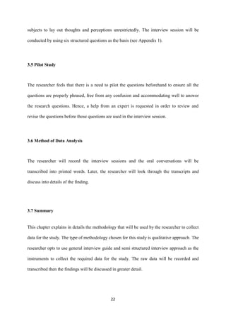 22
subjects to lay out thoughts and perceptions unrestrictedly. The interview session will be
conducted by using six structured questions as the basis (see Appendix 1).
3.5 Pilot Study
The researcher feels that there is a need to pilot the questions beforehand to ensure all the
questions are properly phrased, free from any confusion and accommodating well to answer
the research questions. Hence, a help from an expert is requested in order to review and
revise the questions before those questions are used in the interview session.
3.6 Method of Data Analysis
The researcher will record the interview sessions and the oral conversations will be
transcribed into printed words. Later, the researcher will look through the transcripts and
discuss into details of the finding.
3.7 Summary
This chapter explains in details the methodology that will be used by the researcher to collect
data for the study. The type of methodology chosen for this study is qualitative approach. The
researcher opts to use general interview guide and semi structured interview approach as the
instruments to collect the required data for the study. The raw data will be recorded and
transcribed then the findings will be discussed in greater detail.
 