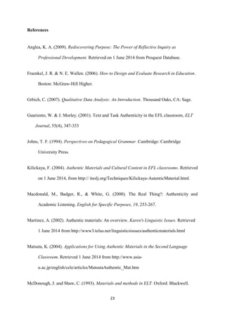 23
References
Anglea, K. A. (2009). Rediscovering Purpose: The Power of Reflective Inquiry as
Professional Development. Retrieved on 1 June 2014 from Proquest Database.
Fraenkel, J. R. & N. E. Wallen. (2006). How to Design and Evaluate Research in Education.
Boston: McGraw-Hill Higher.
Grbich, C. (2007). Qualitative Data Analysis: An Introduction. Thousand Oaks, CA: Sage.
Guariento, W. & J. Morley. (2001). Text and Task Authenticity in the EFL classroom, ELT
Journal, 55(4), 347-353
Johns, T. F. (1994). Perspectives on Pedagogical Grammar. Cambridge: Cambridge
University Press.
Kilickaya, F. (2004). Authentic Materials and Cultural Content in EFL classrooms. Retrieved
on 1 June 2014, from http:// iteslj.org/Techniques/Kilickaya-AutenticMaterial.html.
Macdonald, M., Badger, R., & White, G. (2000). The Real Thing?: Authenticity and
Academic Listening. English for Specific Purposes, 19, 253-267.
Martinez, A. (2002). Authentic materials: An overview. Karen's Linguistic Issues. Retrieved
1 June 2014 from http://www3.telus.net/linguisticsissues/authenticmaterials.html
Matsuta, K. (2004). Applications for Using Authentic Materials in the Second Language
Classroom. Retrieved 1 June 2014 from http://www.asia-
u.ac.jp/english/cele/articles/MatsutaAuthentic_Mat.htm
McDonough, J. and Shaw, C. (1993). Materials and methods in ELT. Oxford: Blackwell.
 