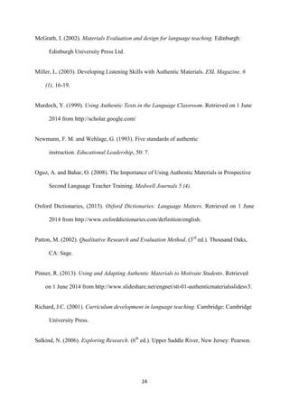24
McGrath, I. (2002). Materials Evaluation and design for language teaching. Edinburgh:
Edinburgh University Press Ltd.
Miller, L. (2003). Developing Listening Skills with Authentic Materials. ESL Magazine, 6
(1), 16-19.
Murdoch, Y. (1999). Using Authentic Texts in the Language Classroom. Retrieved on 1 June
2014 from http://scholar.google.com/
Newmann, F. M. and Wehlage, G. (1993). Five standards of authentic
instruction. Educational Leadership, 50: 7.
Oguz, A. and Bahar, O. (2008). The Importance of Using Authentic Materials in Prospective
Second Language Teacher Training. Medwell Journals 5 (4).
Oxford Dictionaries, (2013). Oxford Dictionaries: Language Matters. Retrieved on 1 June
2014 from http://www.oxforddictionaries.com/definition/english.
Patton, M. (2002). Qualitative Research and Evaluation Method. (3rd
ed.). Thousand Oaks,
CA: Sage.
Pinner, R. (2013). Using and Adapting Authentic Materials to Motivate Students. Retrieved
on 1 June 2014 from http://www.slideshare.net/engnet/stt-01-authenticmaterialsslidesv3.
Richard, J.C. (2001). Curriculum development in language teaching. Cambridge: Cambridge
University Press.
Salkind, N. (2006). Exploring Research. (6th
ed.). Upper Saddle River, New Jersey: Pearson.
 