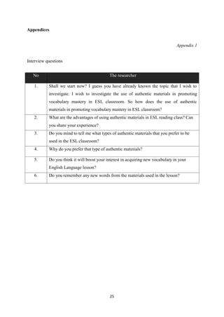 25
Appendices
Appendix 1
Interview questions
No The researcher
1. Shall we start now? I guess you have already known the topic that I wish to
investigate. I wish to investigate the use of authentic materials in promoting
vocabulary mastery in ESL classroom. So how does the use of authentic
materials in promoting vocabulary mastery in ESL classroom?
2. What are the advantages of using authentic materials in ESL reading class? Can
you share your experience?
3. Do you mind to tell me what types of authentic materials that you prefer to be
used in the ESL classroom?
4. Why do you prefer that type of authentic materials?
5. Do you think it will boost your interest in acquiring new vocabulary in your
English Language lesson?
6. Do you remember any new words from the materials used in the lesson?
 