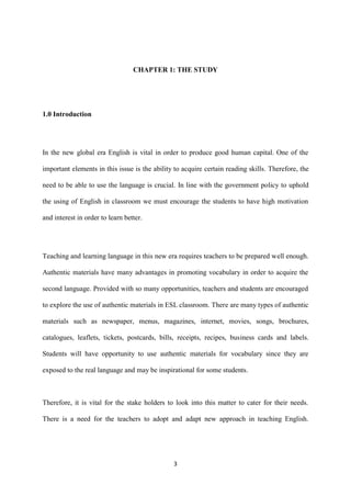 3
CHAPTER 1: THE STUDY
1.0 Introduction
In the new global era English is vital in order to produce good human capital. One of the
important elements in this issue is the ability to acquire certain reading skills. Therefore, the
need to be able to use the language is crucial. In line with the government policy to uphold
the using of English in classroom we must encourage the students to have high motivation
and interest in order to learn better.
Teaching and learning language in this new era requires teachers to be prepared well enough.
Authentic materials have many advantages in promoting vocabulary in order to acquire the
second language. Provided with so many opportunities, teachers and students are encouraged
to explore the use of authentic materials in ESL classroom. There are many types of authentic
materials such as newspaper, menus, magazines, internet, movies, songs, brochures,
catalogues, leaflets, tickets, postcards, bills, receipts, recipes, business cards and labels.
Students will have opportunity to use authentic materials for vocabulary since they are
exposed to the real language and may be inspirational for some students.
Therefore, it is vital for the stake holders to look into this matter to cater for their needs.
There is a need for the teachers to adopt and adapt new approach in teaching English.
 