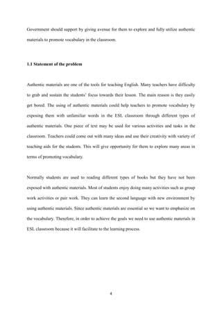 4
Government should support by giving avenue for them to explore and fully utilize authentic
materials to promote vocabulary in the classroom.
1.1 Statement of the problem
Authentic materials are one of the tools for teaching English. Many teachers have difficulty
to grab and sustain the students’ focus towards their lesson. The main reason is they easily
get bored. The using of authentic materials could help teachers to promote vocabulary by
exposing them with unfamiliar words in the ESL classroom through different types of
authentic materials. One piece of text may be used for various activities and tasks in the
classroom. Teachers could come out with many ideas and use their creativity with variety of
teaching aids for the students. This will give opportunity for them to explore many areas in
terms of promoting vocabulary.
Normally students are used to reading different types of books but they have not been
exposed with authentic materials. Most of students enjoy doing many activities such as group
work activities or pair work. They can learn the second language with new environment by
using authentic materials. Since authentic materials are essential so we want to emphasize on
the vocabulary. Therefore, in order to achieve the goals we need to use authentic materials in
ESL classroom because it will facilitate to the learning process.
 