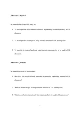 5
1.2 Research Objectives
The research objectives of this study are:
1. To investigate the use of authentic materials in promoting vocabulary mastery in ESL
classroom
2. To investigate the advantages of using authentic materials in ESL reading class.
3. To identify the types of authentic materials that students prefer to be used in ESL
classroom.
1.3 Research Questions
The research questions of this study are:
1. How does the use of authentic materials in promoting vocabulary mastery in ESL
classroom?
2. What are the advantages of using authentic materials in ESL reading class?
3. What types of authentic materials that students prefer to be used in ESL classroom?
 