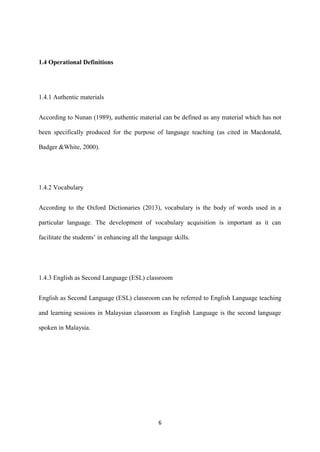 6
1.4 Operational Definitions
1.4.1 Authentic materials
According to Nunan (1989), authentic material can be defined as any material which has not
been specifically produced for the purpose of language teaching (as cited in Macdonald,
Badger &White, 2000).
1.4.2 Vocabulary
According to the Oxford Dictionaries (2013), vocabulary is the body of words used in a
particular language. The development of vocabulary acquisition is important as it can
facilitate the students’ in enhancing all the language skills.
1.4.3 English as Second Language (ESL) classroom
English as Second Language (ESL) classroom can be referred to English Language teaching
and learning sessions in Malaysian classroom as English Language is the second language
spoken in Malaysia.
 