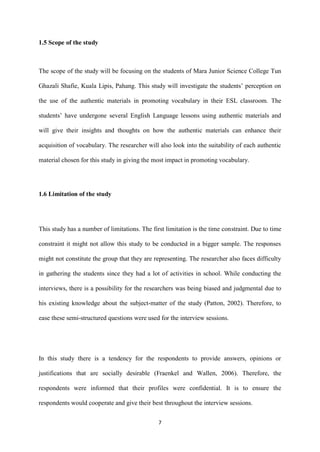 7
1.5 Scope of the study
The scope of the study will be focusing on the students of Mara Junior Science College Tun
Ghazali Shafie, Kuala Lipis, Pahang. This study will investigate the students’ perception on
the use of the authentic materials in promoting vocabulary in their ESL classroom. The
students’ have undergone several English Language lessons using authentic materials and
will give their insights and thoughts on how the authentic materials can enhance their
acquisition of vocabulary. The researcher will also look into the suitability of each authentic
material chosen for this study in giving the most impact in promoting vocabulary.
1.6 Limitation of the study
This study has a number of limitations. The first limitation is the time constraint. Due to time
constraint it might not allow this study to be conducted in a bigger sample. The responses
might not constitute the group that they are representing. The researcher also faces difficulty
in gathering the students since they had a lot of activities in school. While conducting the
interviews, there is a possibility for the researchers was being biased and judgmental due to
his existing knowledge about the subject-matter of the study (Patton, 2002). Therefore, to
ease these semi-structured questions were used for the interview sessions.
In this study there is a tendency for the respondents to provide answers, opinions or
justifications that are socially desirable (Fraenkel and Wallen, 2006). Therefore, the
respondents were informed that their profiles were confidential. It is to ensure the
respondents would cooperate and give their best throughout the interview sessions.
 
