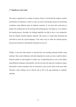 8
1.7 Significance of the study
This study is significant for a number of reasons. Firstly, it will benefit the students, teachers
and Ministry of Education in order to come out with several proper projects for promoting
vocabulary using different types of authentic materials. It can boost their motivation to
prepare the teaching aids for the learning and teaching process. By doing so, it can enhance
the learning process. Secondly, the findings hopefully can help to have a new perspective
from the students towards authentic materials. The reason is to make them interested and
motivated to learn the second language. It has many ways to make the learning process
become more interactive and authentic materials are one of it.
Thirdly, it may also help teachers to develop their own teaching materials besides using
textbook. They could collaborate with other department to make sure they would be able to
help the students to learn English in a better way. It might help them to score in the subject
using different techniques and materials. Last but not least, the study also would give impact
and benefit to other researchers who are interested to carry out the study on the same field.
Therefore, many findings can be derived and to fill in the gap pertaining to authentic
materials.
 