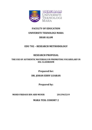 FACULTY OF EDUCATION
UNIVERSITI TEKNOLOGI MARA
SHAH ALAM
EDU 702 – RESEARCH METHODOLOGY
RESEARCH PROPOSAL
THE USE OF AUTHENTIC MATERIALS IN PROMOTING VOCABULARY IN
ESL CLASSROOM
Prepared for:
DR. JOHAN EDDY LUARAN
Prepared by:
MOHD FIRDAUS BIN ABD MUNIR 2013965219
MARA TESL COHORT 2
 
