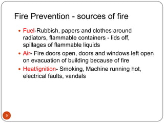Fire Prevention - sources of fire9Fuel-Rubbish, papers and clothes around radiators, flammable containers - lids off, spillages of flammable liquidsAir- Fire doors open, doors and windows left open on evacuation of building because of fireHeat/ignition- Smoking, Machine running hot, electrical faults, vandals