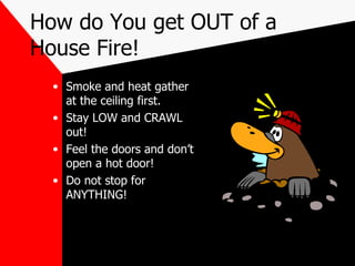 How do You get OUT of a House Fire! Smoke and heat gather at the ceiling first. Stay LOW and CRAWL out! Feel the doors and don’t open a hot door! Do not stop for ANYTHING! 