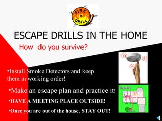 ESCAPE DRILLS IN THE HOME How  do you survive? Install Smoke Detectors and keep them in working order!   Make an escape plan and practice it ! HAVE A MEETING PLACE OUTSIDE! Once you are out of the house, STAY OUT! 