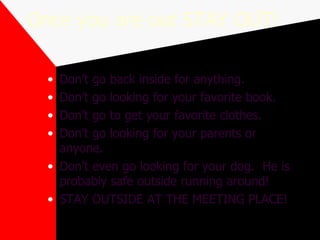 Once you are out STAY OUT! Don’t go back inside for anything. Don’t go looking for your favorite book. Don’t go to get your favorite clothes. Don’t go looking for your parents or anyone. Don’t even go looking for your dog.  He is probably safe outside running around! STAY OUTSIDE AT THE MEETING PLACE! 