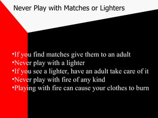 Never Play with Matches or Lighters If you find matches give them to an adult Never play with a lighter If you see a lighter, have an adult take care of it Never play with fire of any kind Playing with fire can cause your clothes to burn 