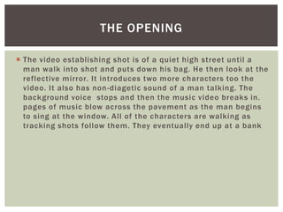 THE OPENING

 The video establishing shot is of a quiet high street until a
  man walk into shot and puts down his bag. He then look at the
  reflective mirror. It introduces two more characters too the
  video. It also has non-diagetic sound of a man talking. The
  background voice stops and then the music video breaks in.
  pages of music blow across the pavement as the man begins
  to sing at the window. All of the characters are walking as
  tracking shots follow them. They eventually end up at a bank
 