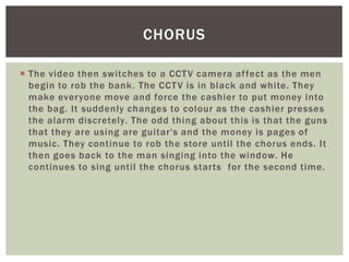 CHORUS

 The video then switches to a CCT V camera af fect as the men
  begin to rob the bank. The CCT V is in black and white. They
  make everyone move and force the cashier to put money into
  the bag. It suddenly changes to colour as the cashier presses
  the alarm discretely. The odd thing about this is that the guns
  that they are using are guitar's and the money is pages of
  music. They continue to rob the store until the chorus ends. It
  then goes back to the man singing into the window. He
  continues to sing until the chorus starts for the second time.
 