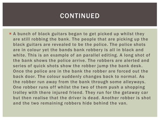 CONTINUED

 A bunch of black guitars began to get picked up whilst they
  are still robbing the bank. The people that are picking up the
  black guitars are revealed to be the police. The police shots
  are in colour yet the bands bank robbery is all in black and
  white. This is an example of an parallel editing. A long shot of
  the bank shows the police arrive. The robbers are alerted and
  series of quick shots show the robber jump the bank desk.
  Once the police are in the bank the robber are forced out the
  back door. The colour suddenly changes back to normal. As
  the robber run away from the bank through some alleyways.
  One robber runs of f whilst the two of them push a shopping
  trolley with there injured friend. They run for the getaway car
  but then realise that the driver is dead. Another robber is shot
  and the two remaining robbers hide behind the van.
 