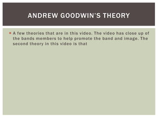 ANDREW GOODWIN’S THEORY

 A few theories that are in this video. The video has close up of
  the bands members to help promote the band and image. The
  second theory in this video is that
 