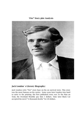 “Fire” Story plot Analysis




Jack London´s Literary Biography:
Jack London write “Fire” story base on his on survival story. This story
was the most famous on his carrier. Some years later London tries hard
to enter to the printing. His first published story was To the Man on
Trail, the Overland Monthly pay him 5 dollars. Time later Black Cat
accepted his novel “A thousand deaths” for 40 dollars.
 